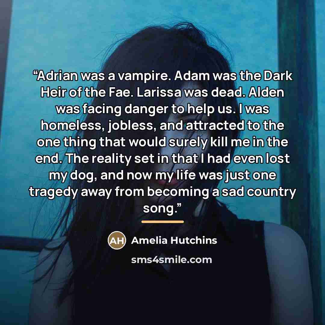 “Adrian was a vampire. Adam was the Dark Heir of the Fae. Larissa was dead. Alden was facing danger to help us. I was homeless, jobless, and attracted to the one thing that would surely kill me in the end. The reality set in that I had even lost my dog, and now my life was just one tragedy away…” quote by Amelia Hutchins