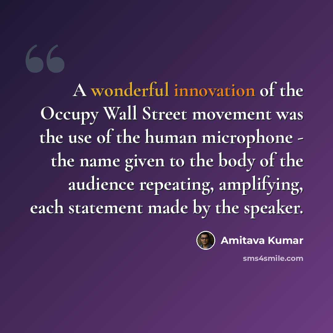 “A wonderful innovation of the Occupy Wall Street movement was the use of the human microphone - the name given to the body of the audience repeating, amplifying, each statement made by the speaker.” quote by Amitava Kumar
