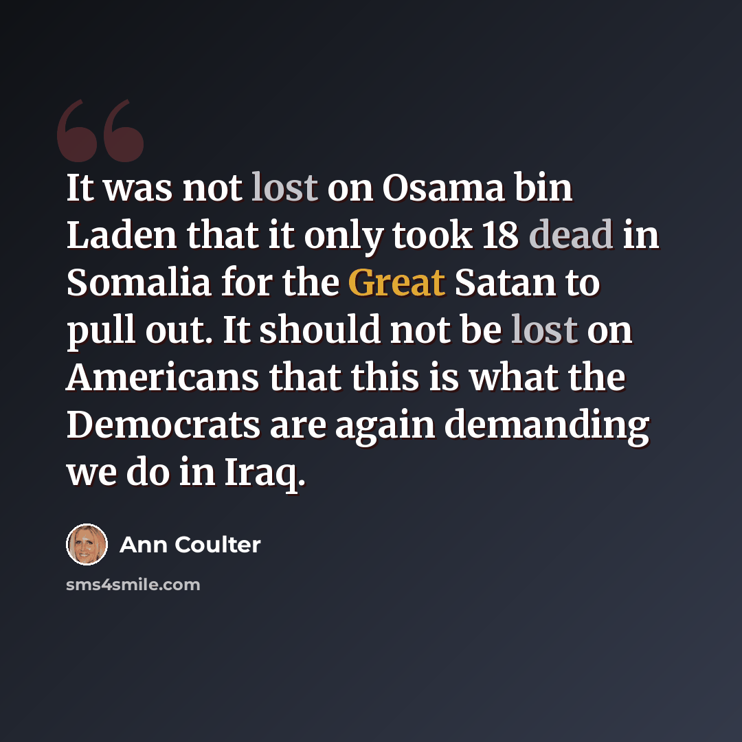 “It was not lost on Osama bin Laden that it only took 18 dead in Somalia for the Great Satan to pull out. It should not be lost on Americans that this is what the Democrats are again demanding we do in Iraq.” quote by Ann Coulter