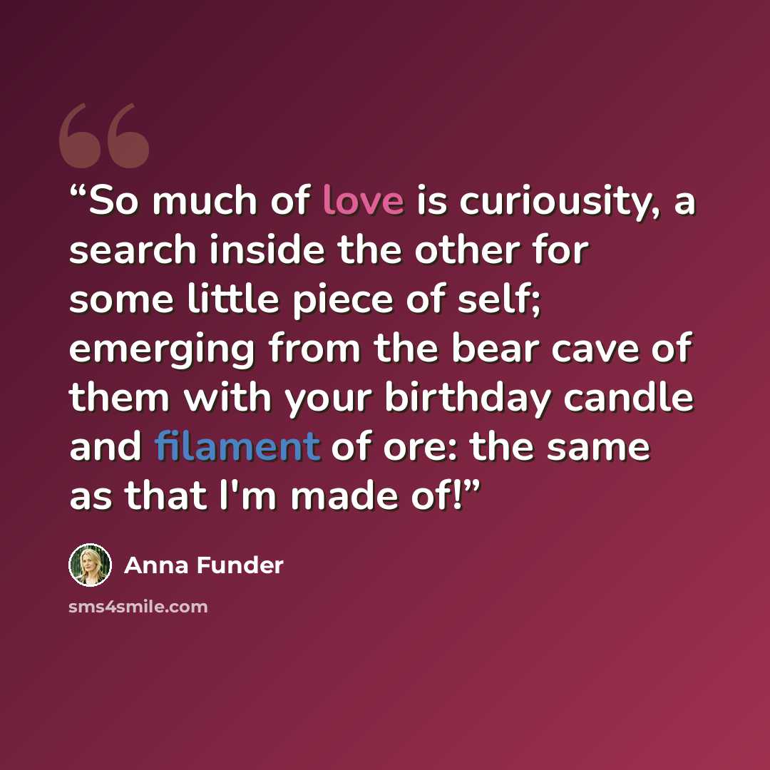 “So much of love is curiousity, a search inside the other for some little piece of self; emerging from the bear cave of them with your birthday candle and filament of ore: the same as that I'm made of!” quote by Anna Funder