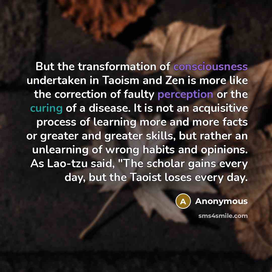 “But the transformation of consciousness undertaken in Taoism and Zen is more like the correction of faulty perception or the curing of a disease. It is not an acquisitive process of learning more and more facts or greater and greater skills, but rather an unlearning of wrong habits and opinions…” quote by Anonymous