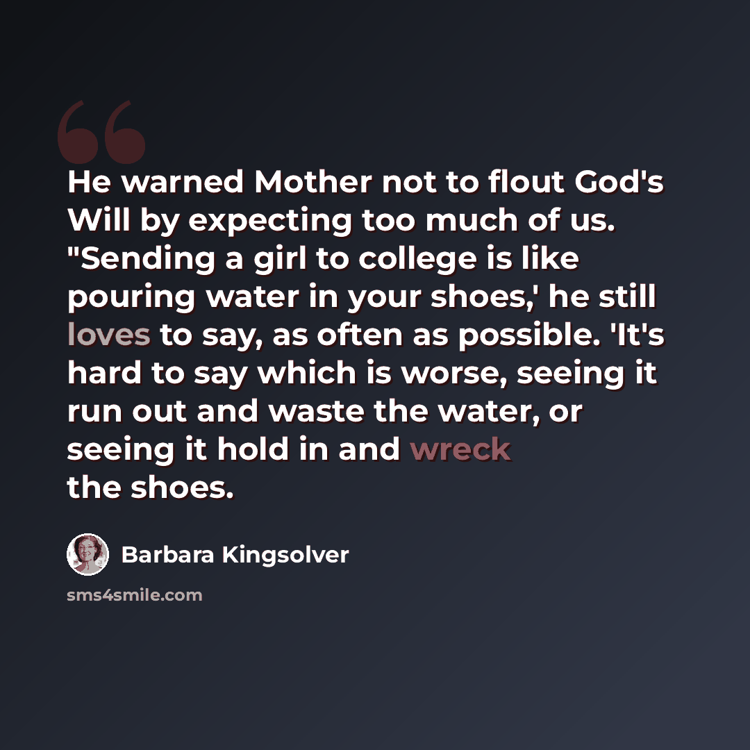 “He warned Mother not to flout God's Will by expecting too much of us. "Sending a girl to college is like pouring water in your shoes,' he still loves to say, as often as possible. 'It's hard to say which is worse, seeing it run out and waste the water, or seeing it hold in and wreck the shoes.” quote by Barbara Kingsolver