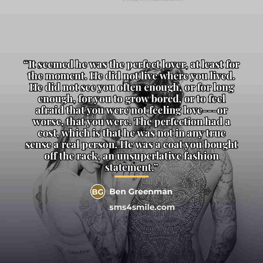 “It seemed he was the perfect lover, at least for the moment. He did not live where you lived. He did not see you often enough, or for long enough, for you to grow bored, or to feel afraid that you were not feeling love---or worse, that you were. The perfection had a cost, which is that he was not…” quote by Ben Greenman