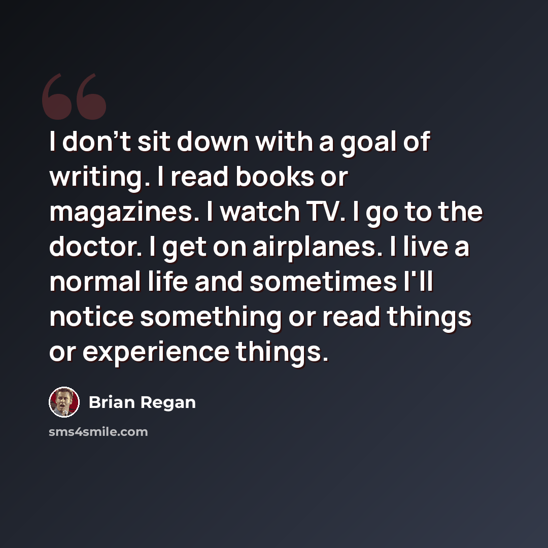 “I don't sit down with a goal of writing. I read books or magazines. I watch TV. I go to the doctor. I get on airplanes. I live a normal life and sometimes I'll notice something or read things or experience things.” quote by Brian Regan