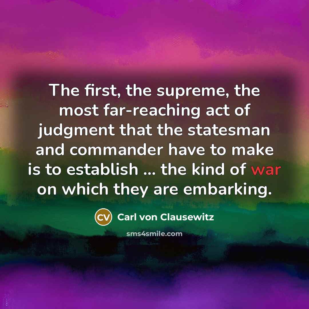 “The first, the supreme, the most far-reaching act of judgment that the statesman and commander have to make is to establish ... the kind of war on which they are embarking.” quote by Carl von Clausewitz