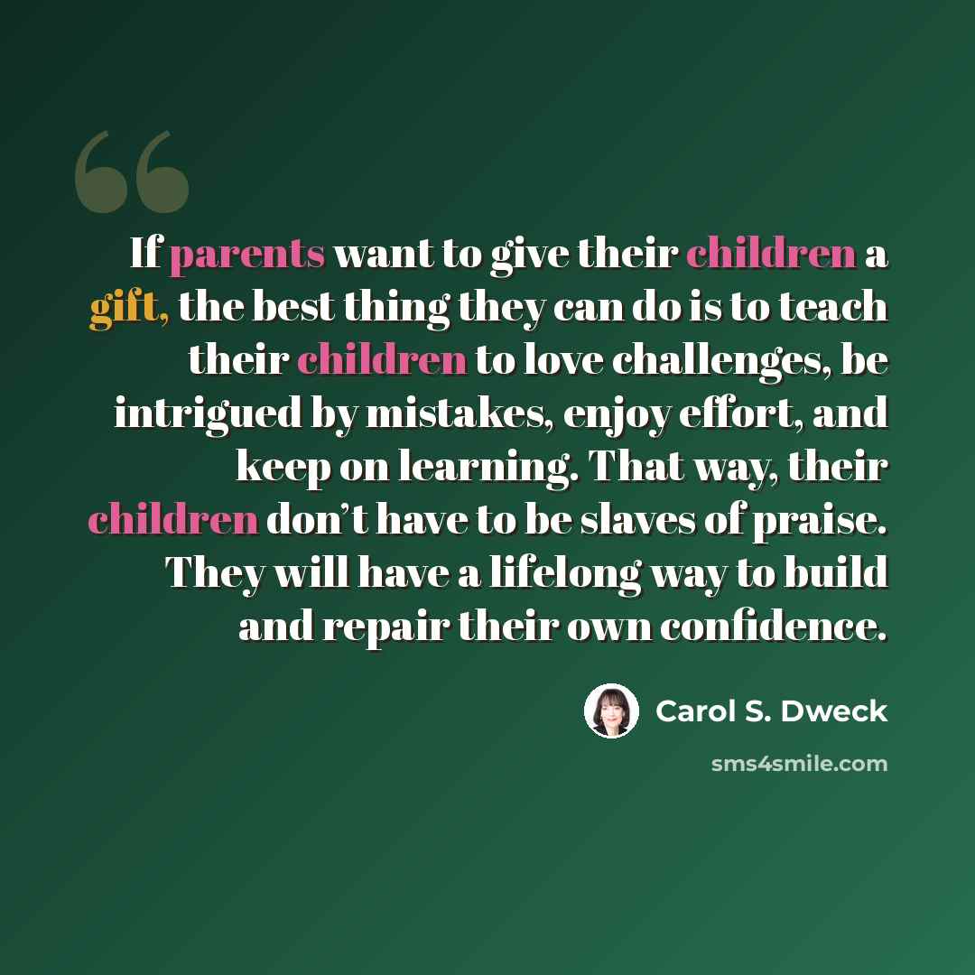“If parents want to give their children a gift, the best thing they can do is to teach their children to love challenges, be intrigued by mistakes, enjoy effort, and keep on learning. That way, their children don’t have to be slaves of praise. They will have a lifelong way to build and repair their…” quote by Carol S. Dweck
