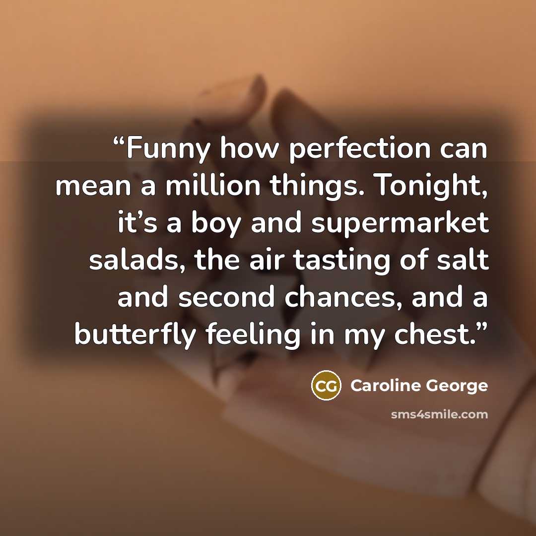 “Funny how perfection can mean a million things. Tonight, it’s a boy and supermarket salads, the air tasting of salt and second chances, and a butterfly feeling in my chest.” quote by Caroline George