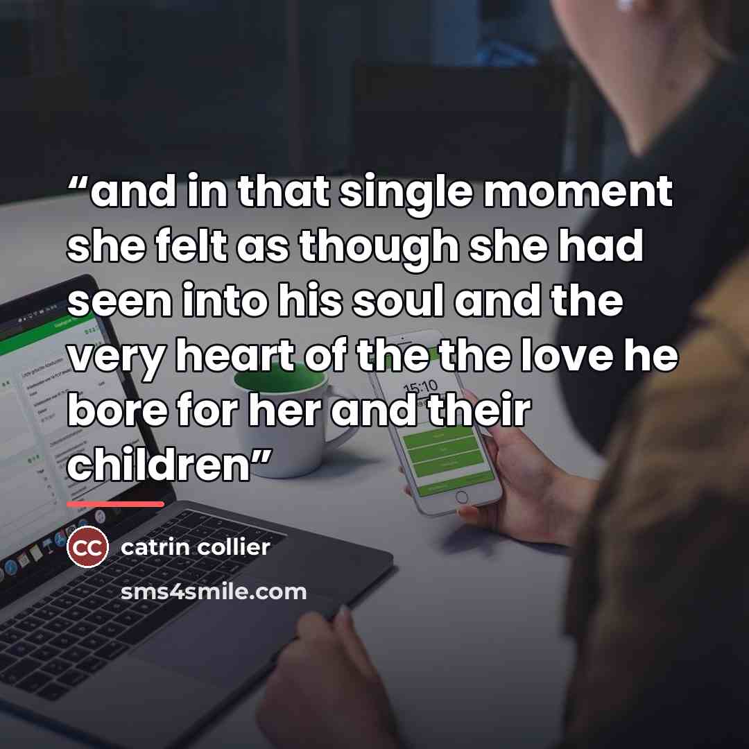 “and in that single moment she felt as though she had seen into his soul and the very heart of the the love he bore for her and their children” quote by catrin collier