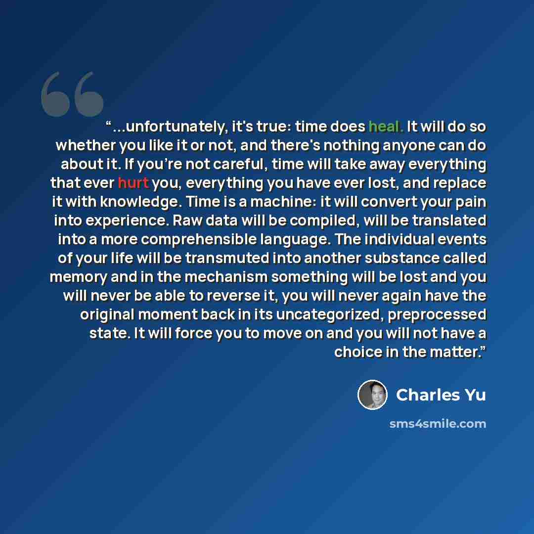 “...unfortunately, it's true: time does heal. It will do so whether you like it or not, and there's nothing anyone can do about it. If you're not careful, time will take away everything that ever hurt you, everything you have ever lost, and replace it with knowledge. Time is a machine: it will…” quote by Charles Yu