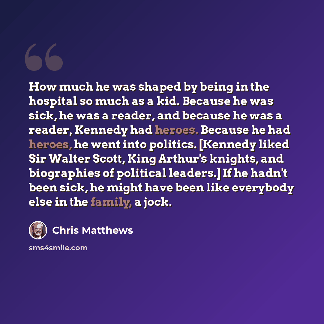 “How much he was shaped by being in the hospital so much as a kid. Because he was sick, he was a reader, and because he was a reader, Kennedy had heroes. Because he had heroes, he went into politics. [Kennedy liked Sir Walter Scott, King Arthur's knights, and biographies of political leaders.] If…” quote by Chris Matthews