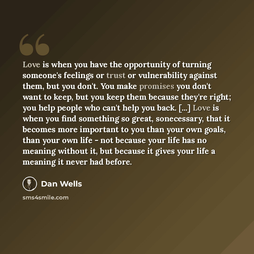 “Love is when you have the opportunity of turning someone's feelings or trust or vulnerability against them, but you don't. You make promises you don't want to keep, but you keep them because they're right; you help people who can't help you back. [...] Love is when you find something so great…” quote by Dan Wells