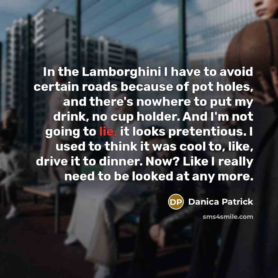 “In the Lamborghini I have to avoid certain roads because of pot holes, and there's nowhere to put my drink, no cup holder. And I'm not going to lie, it looks pretentious. I used to think it was cool to, like, drive it to dinner. Now? Like I really need to be looked at any more.” quote by Danica Patrick