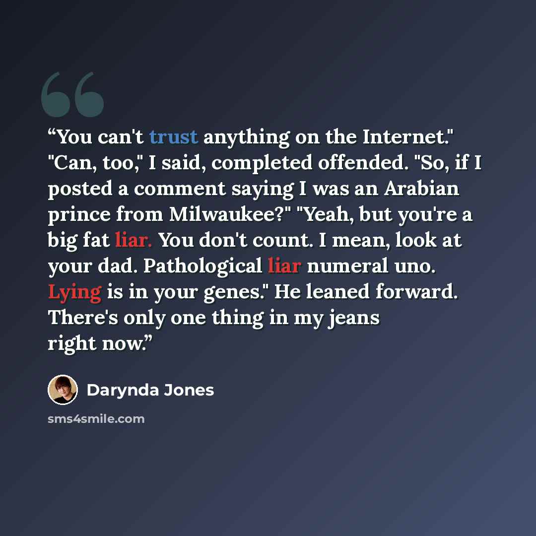 “You can't trust anything on the Internet." "Can, too," I said, completed offended. "So, if I posted a comment saying I was an Arabian prince from Milwaukee?" "Yeah, but you're a big fat liar. You don't count. I mean, look at your dad. Pathological liar numeral uno. Lying is in your genes." He…” quote by Darynda Jones