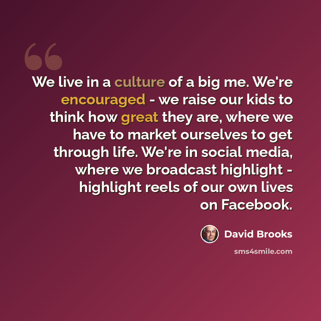 “We live in a culture of a big me. We're encouraged - we raise our kids to think how great they are, where we have to market ourselves to get through life. We're in social media, where we broadcast highlight - highlight reels of our own lives on Facebook.” quote by David Brooks