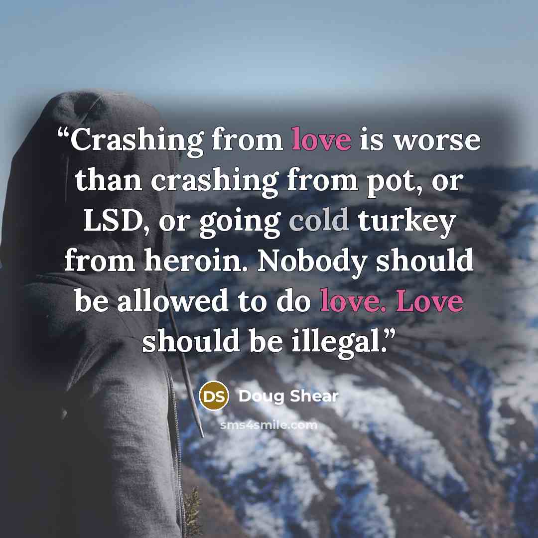 “Crashing from love is worse than crashing from pot, or LSD, or going cold turkey from heroin. Nobody should be allowed to do love. Love should be illegal.” quote by Doug Shear