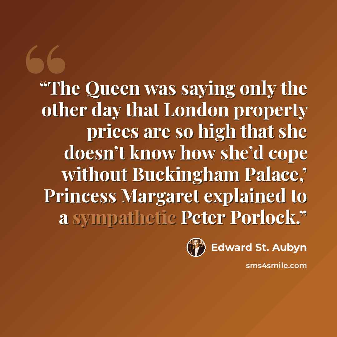 “The Queen was saying only the other day that London property prices are so high that she doesn’t know how she’d cope without Buckingham Palace,’ Princess Margaret explained to a sympathetic Peter Porlock.” quote by Edward St. Aubyn