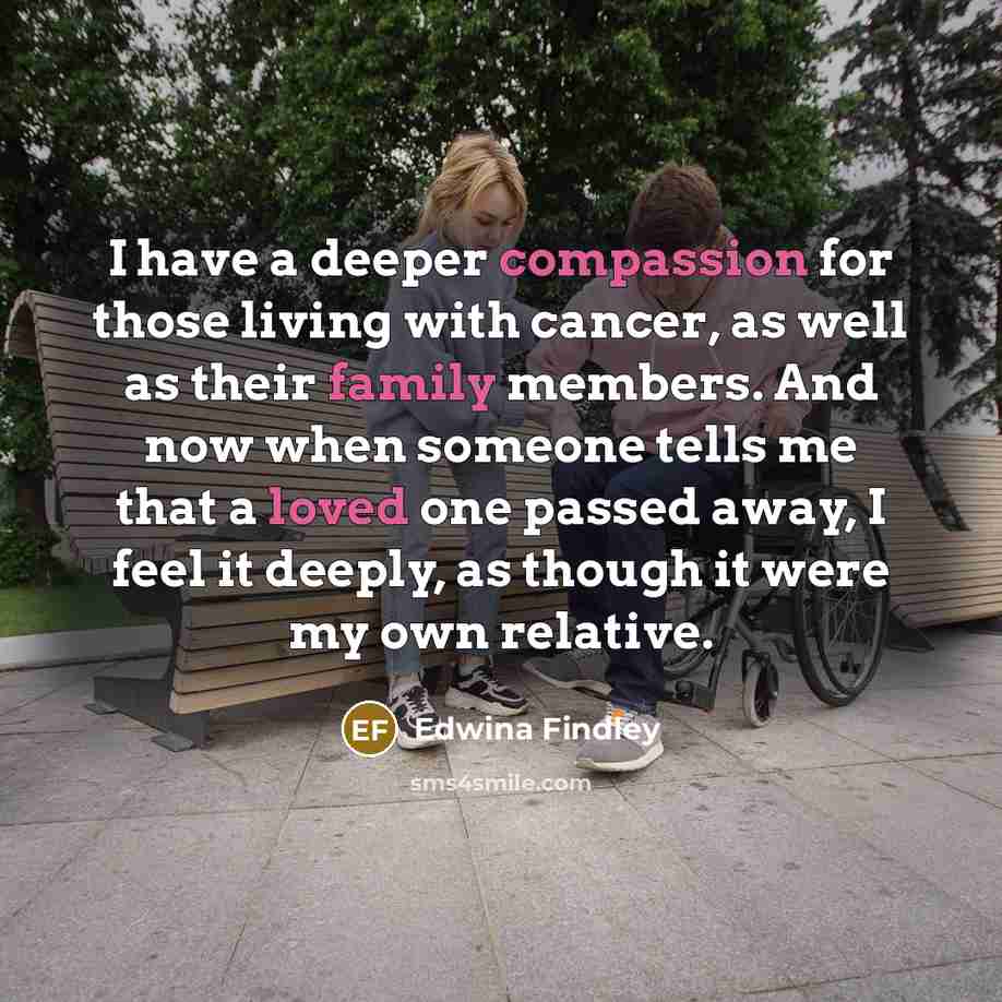 “I have a deeper compassion for those living with cancer, as well as their family members. And now when someone tells me that a loved one passed away, I feel it deeply, as though it were my own relative.” quote by Edwina Findley