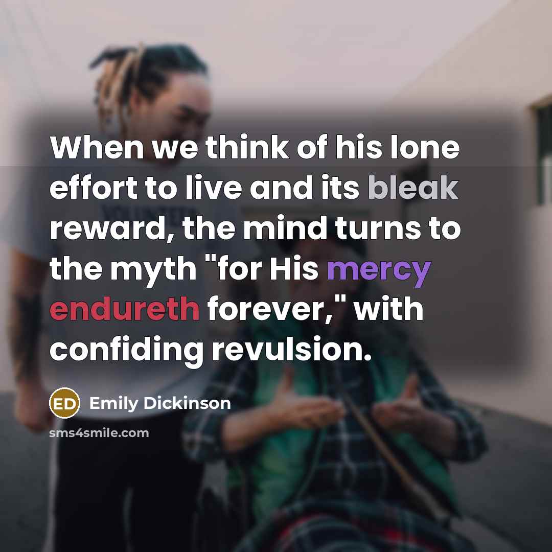 “When we think of his lone effort to live and its bleak reward, the mind turns to the myth "for His mercy endureth forever," with confiding revulsion.” quote by Emily Dickinson