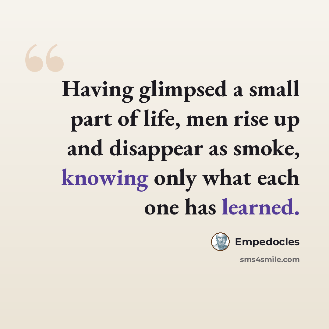 “Having glimpsed a small part of life, men rise up and disappear as smoke, knowing only what each one has learned.” quote by Empedocles