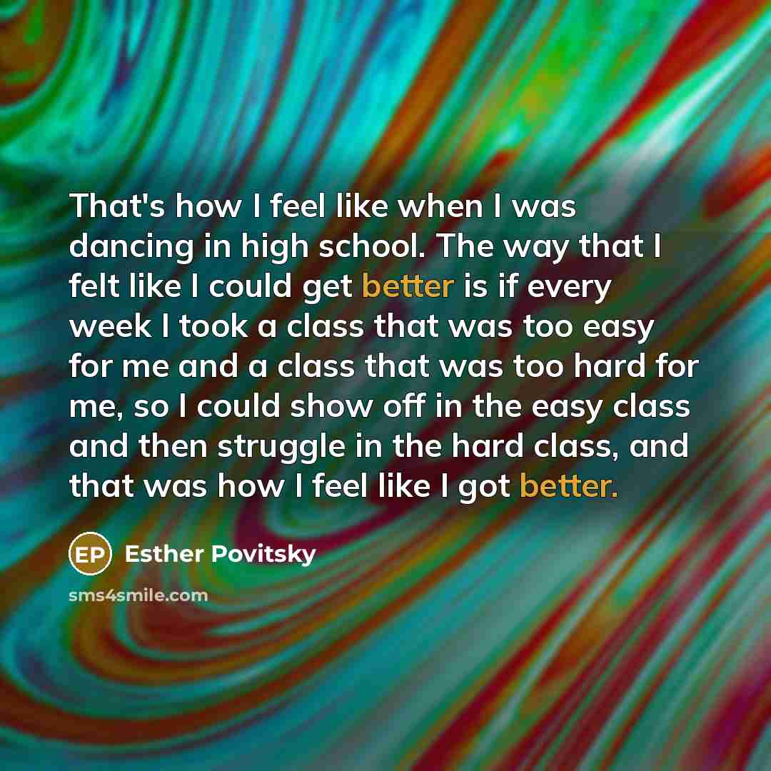 “That's how I feel like when I was dancing in high school. The way that I felt like I could get better is if every week I took a class that was too easy for me and a class that was too hard for me, so I could show off in the easy class and then struggle in the hard class, and that was how I feel…” quote by Esther Povitsky