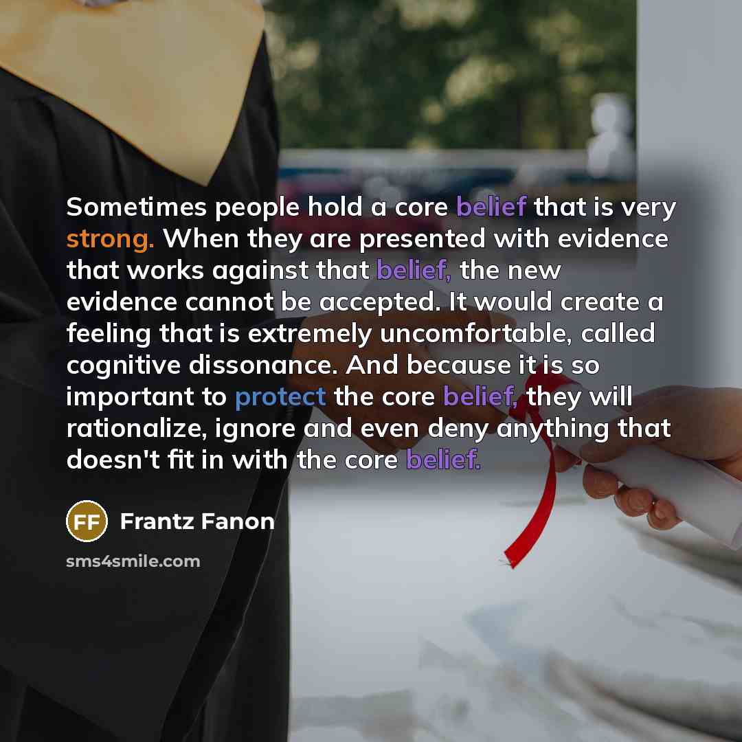 “Sometimes people hold a core belief that is very strong. When they are presented with evidence that works against that belief, the new evidence cannot be accepted. It would create a feeling that is extremely uncomfortable, called cognitive dissonance. And because it is so important to protect the…” quote by Frantz Fanon