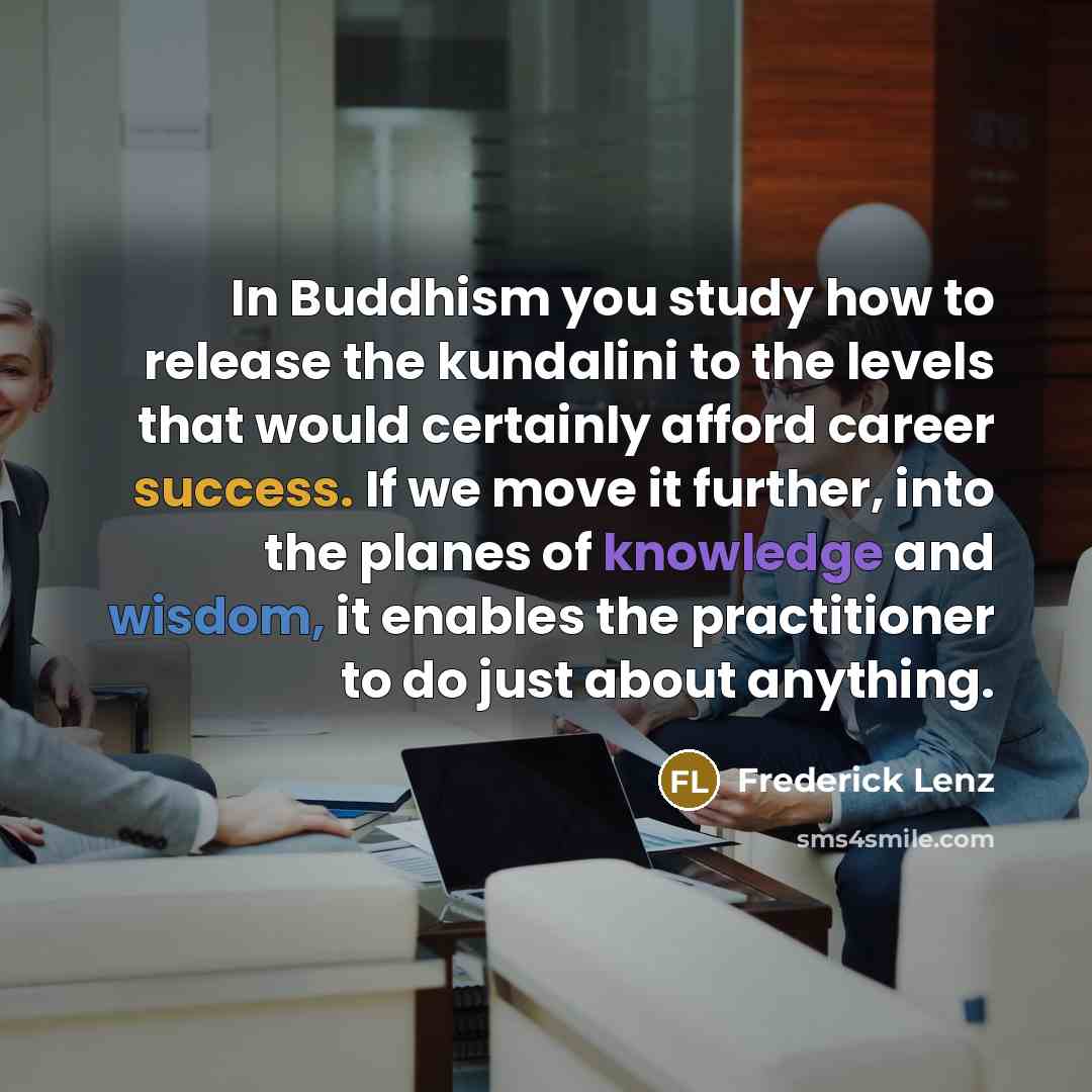 “In Buddhism you study how to release the kundalini to the levels that would certainly afford career success. If we move it further, into the planes of knowledge and wisdom, it enables the practitioner to do just about anything.” quote by Frederick Lenz
