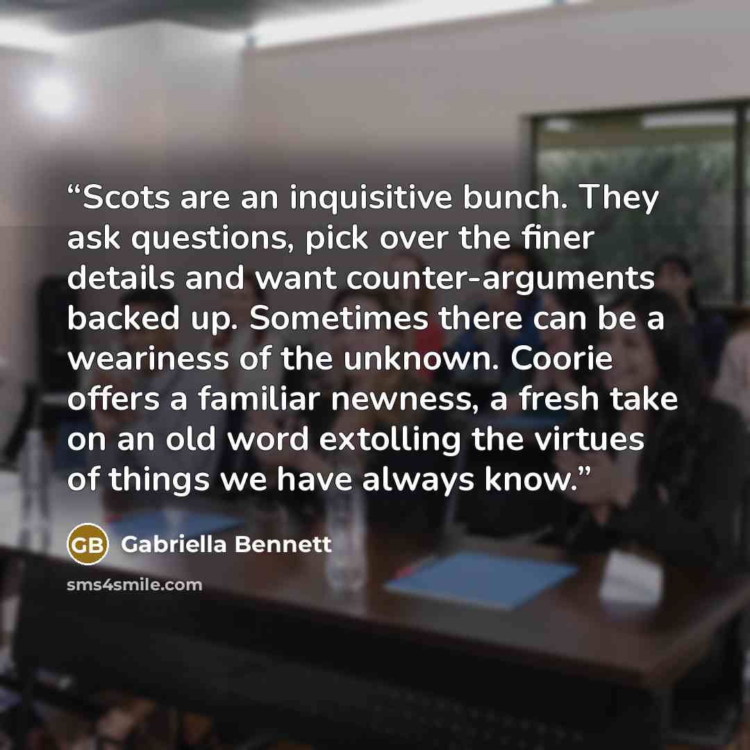 “Scots are an inquisitive bunch. They ask questions, pick over the finer details and want counter-arguments backed up. Sometimes there can be a weariness of the unknown. Coorie offers a familiar newness, a fresh take on an old word extolling the virtues of things we have always know.” quote by Gabriella Bennett