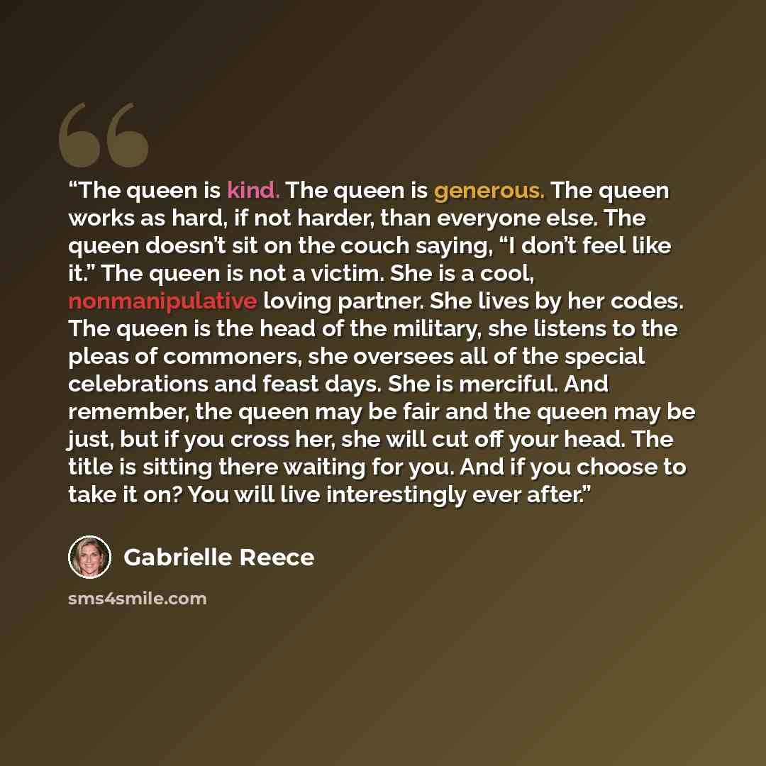 “The queen is kind. The queen is generous. The queen works as hard, if not harder, than everyone else. The queen doesn’t sit on the couch saying, “I don’t feel like it.” The queen is not a victim. She is a cool, nonmanipulative loving partner. She lives by her codes. The queen is the head of the…” quote by Gabrielle Reece
