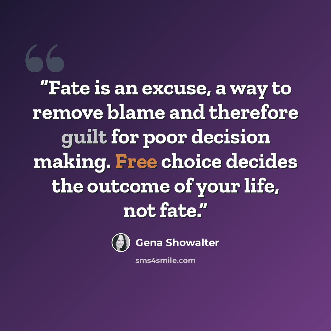 “Fate is an excuse, a way to remove blame and therefore guilt for poor decision making. Free choice decides the outcome of your life, not fate.” quote by Gena Showalter