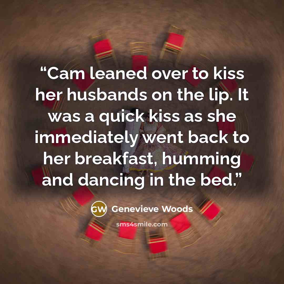 “Cam leaned over to kiss her husbands on the lip. It was a quick kiss as she immediately went back to her breakfast, humming and dancing in the bed.” quote by Genevieve Woods