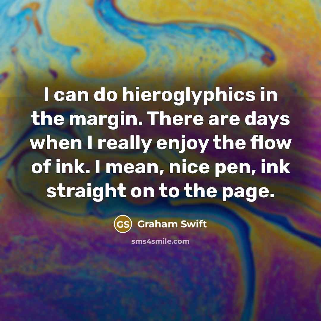 “I can do hieroglyphics in the margin. There are days when I really enjoy the flow of ink. I mean, nice pen, ink straight on to the page.” quote by Graham Swift