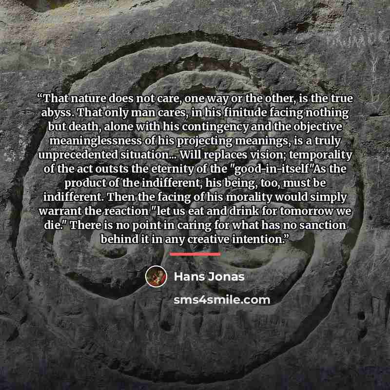 “That nature does not care, one way or the other, is the true abyss. That only man cares, in his finitude facing nothing but death, alone with his contingency and the objective meaninglessness of his projecting meanings, is a truly unprecedented situation... Will replaces vision; temporality of the…” quote by Hans Jonas