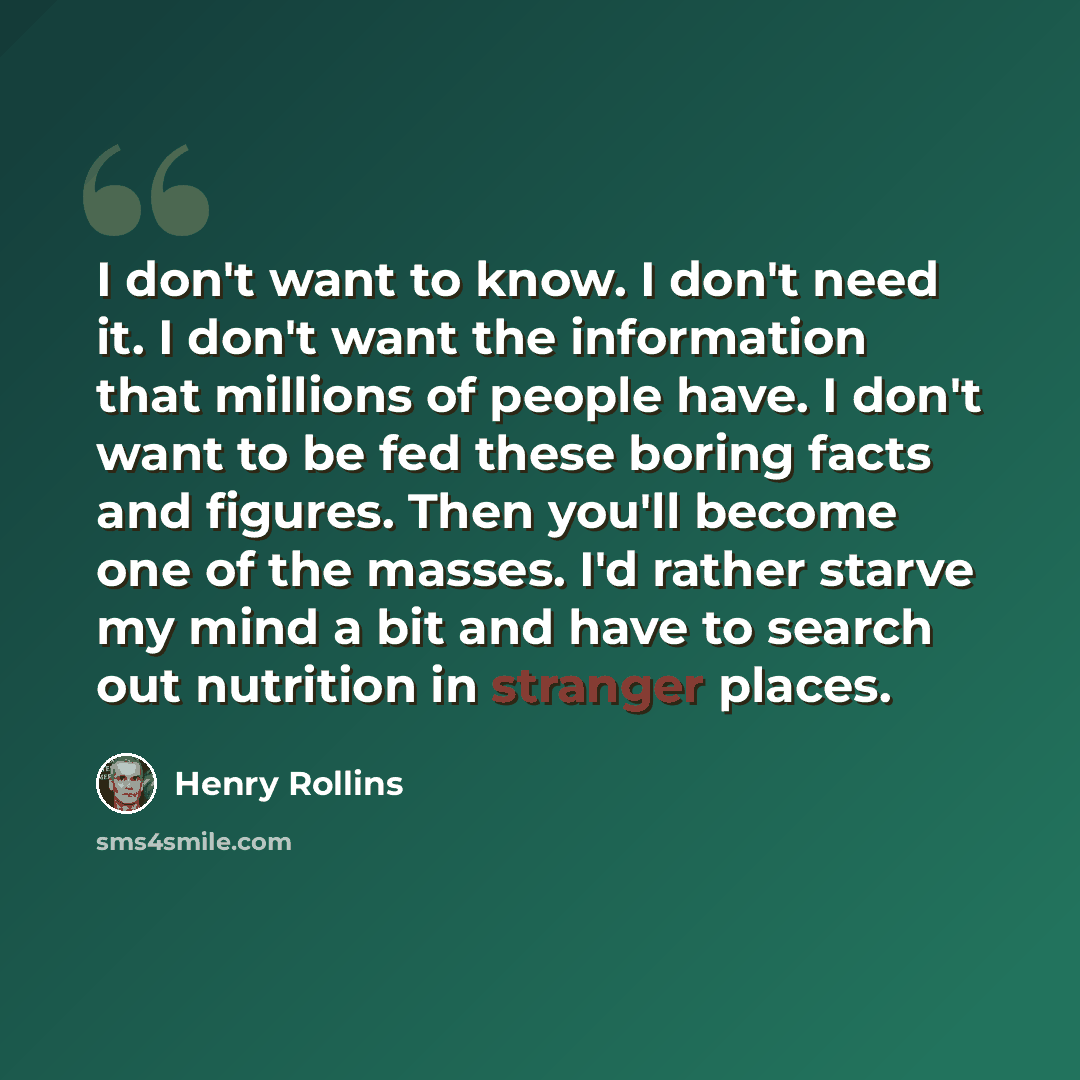 “I don't want to know. I don't need it. I don't want the information that millions of people have. I don't want to be fed these boring facts and figures. Then you'll become one of the masses. I'd rather starve my mind a bit and have to search out nutrition in stranger places.” quote by Henry Rollins