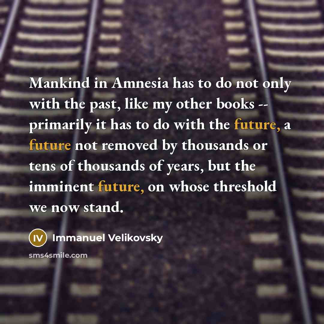 “Mankind in Amnesia has to do not only with the past, like my other books -- primarily it has to do with the future, a future not removed by thousands or tens of thousands of years, but the imminent future, on whose threshold we now stand.” quote by Immanuel Velikovsky