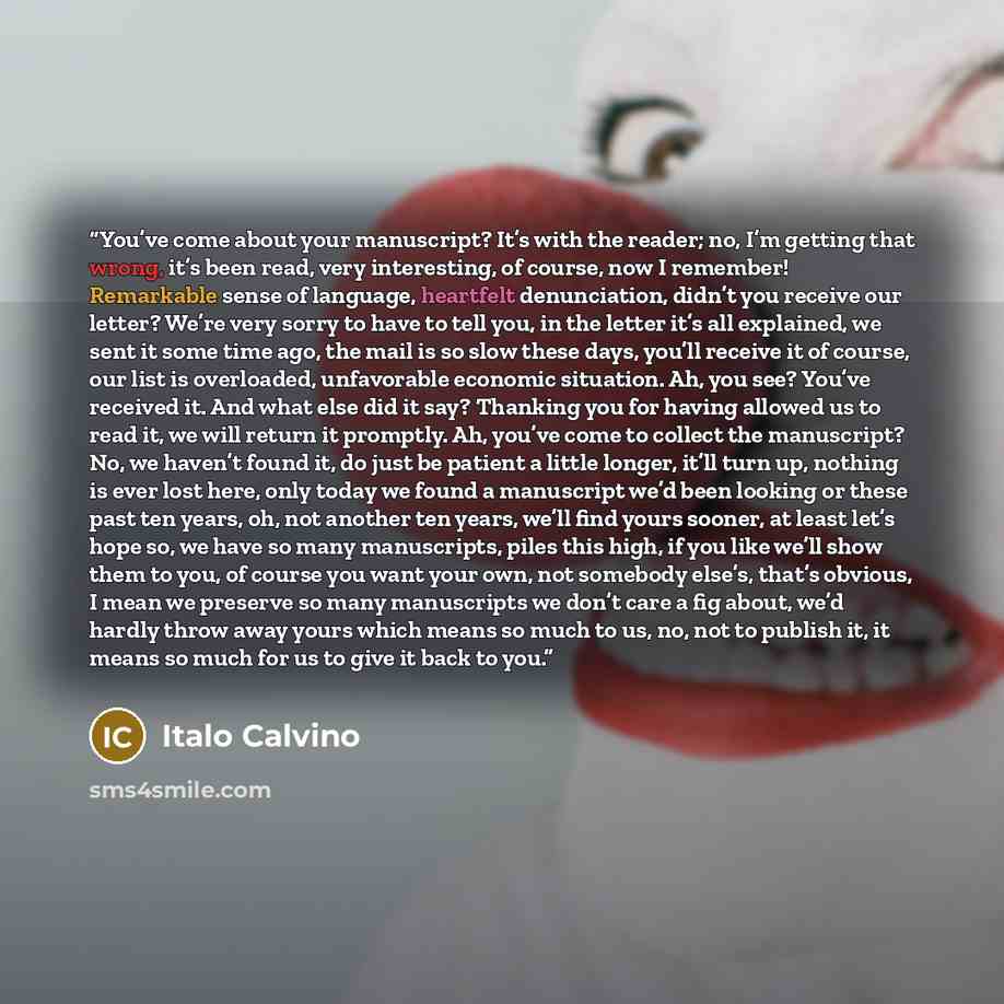 “You’ve come about your manuscript? It’s with the reader; no, I’m getting that wrong, it’s been read, very interesting, of course, now I remember! Remarkable sense of language, heartfelt denunciation, didn’t you receive our letter? We’re very sorry to have to tell you, in the letter it’s all…” quote by Italo Calvino