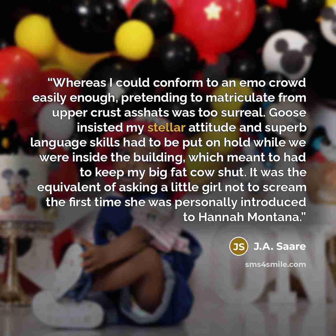 “Whereas I could conform to an emo crowd easily enough, pretending to matriculate from upper crust asshats was too surreal. Goose insisted my stellar attitude and superb language skills had to be put on hold while we were inside the building, which meant to had to keep my big fat cow shut. It was…” quote by J.A. Saare