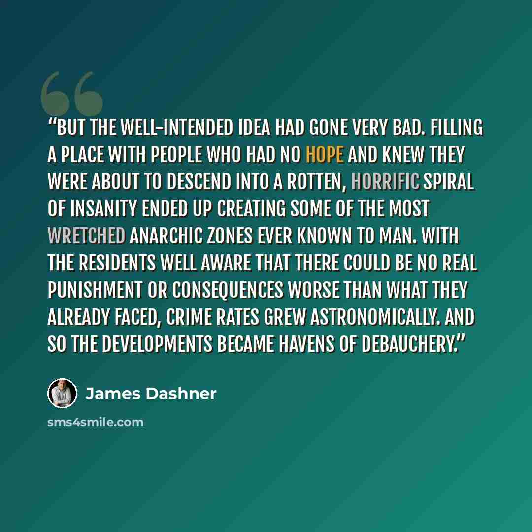 “But the well-intended idea had gone very bad. Filling a place with people who had no hope and knew they were about to descend into a rotten, horrific spiral of insanity ended up creating some of the most wretched anarchic zones ever known to man. With the residents well aware that there could be…” quote by James Dashner