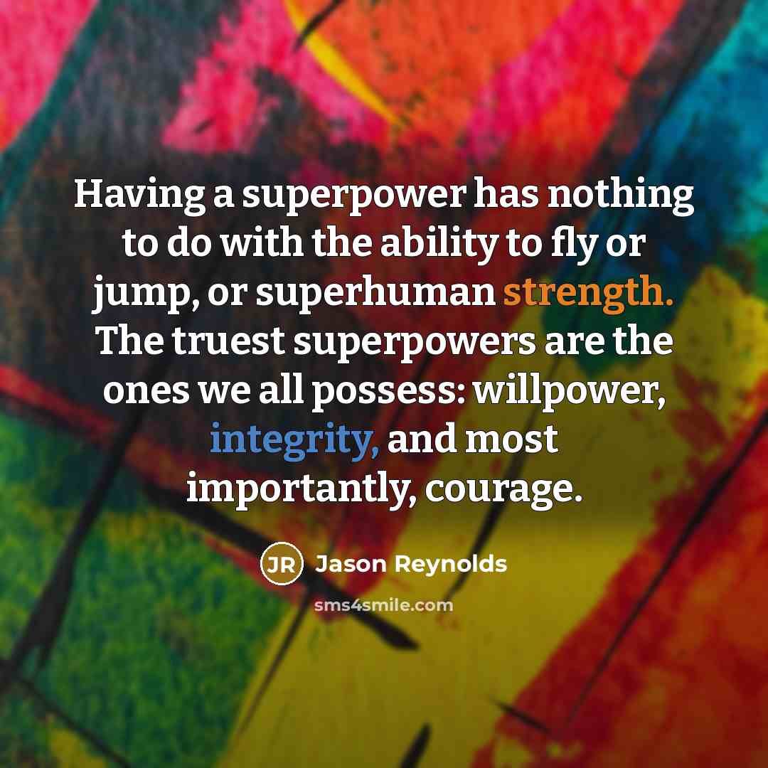 “Having a superpower has nothing to do with the ability to fly or jump, or superhuman strength. The truest superpowers are the ones we all possess: willpower, integrity, and most importantly, courage.” quote by Jason Reynolds