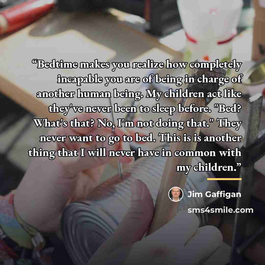 “Bedtime makes you realize how completely incapable you are of being in charge of another human being. My children act like they've never been to sleep before. "Bed? What's that? No, I'm not doing that." They never want to go to bed. This is is another thing that I will never have in common with my…” quote by Jim Gaffigan