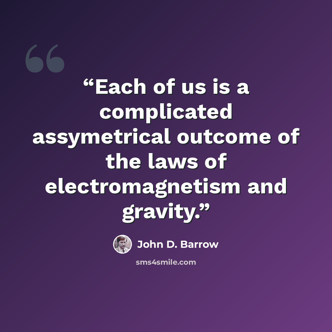 “Each of us is a complicated assymetrical outcome of the laws of electromagnetism and gravity.” quote by John D. Barrow