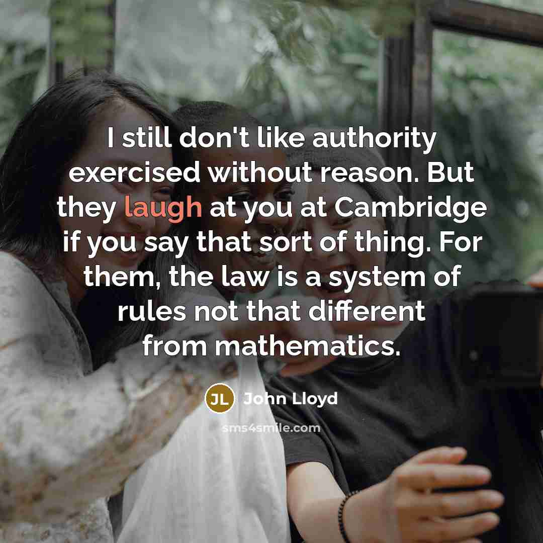“I still don't like authority exercised without reason. But they laugh at you at Cambridge if you say that sort of thing. For them, the law is a system of rules not that different from mathematics.” quote by John Lloyd