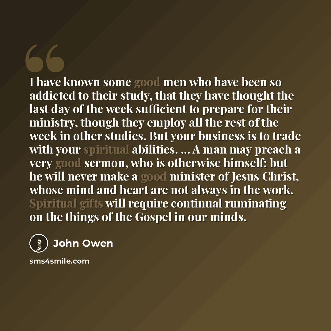 “I have known some good men who have been so addicted to their study, that they have thought the last day of the week sufficient to prepare for their ministry, though they employ all the rest of the week in other studies. But your business is to trade with your spiritual abilities. ... A man may…” quote by John Owen