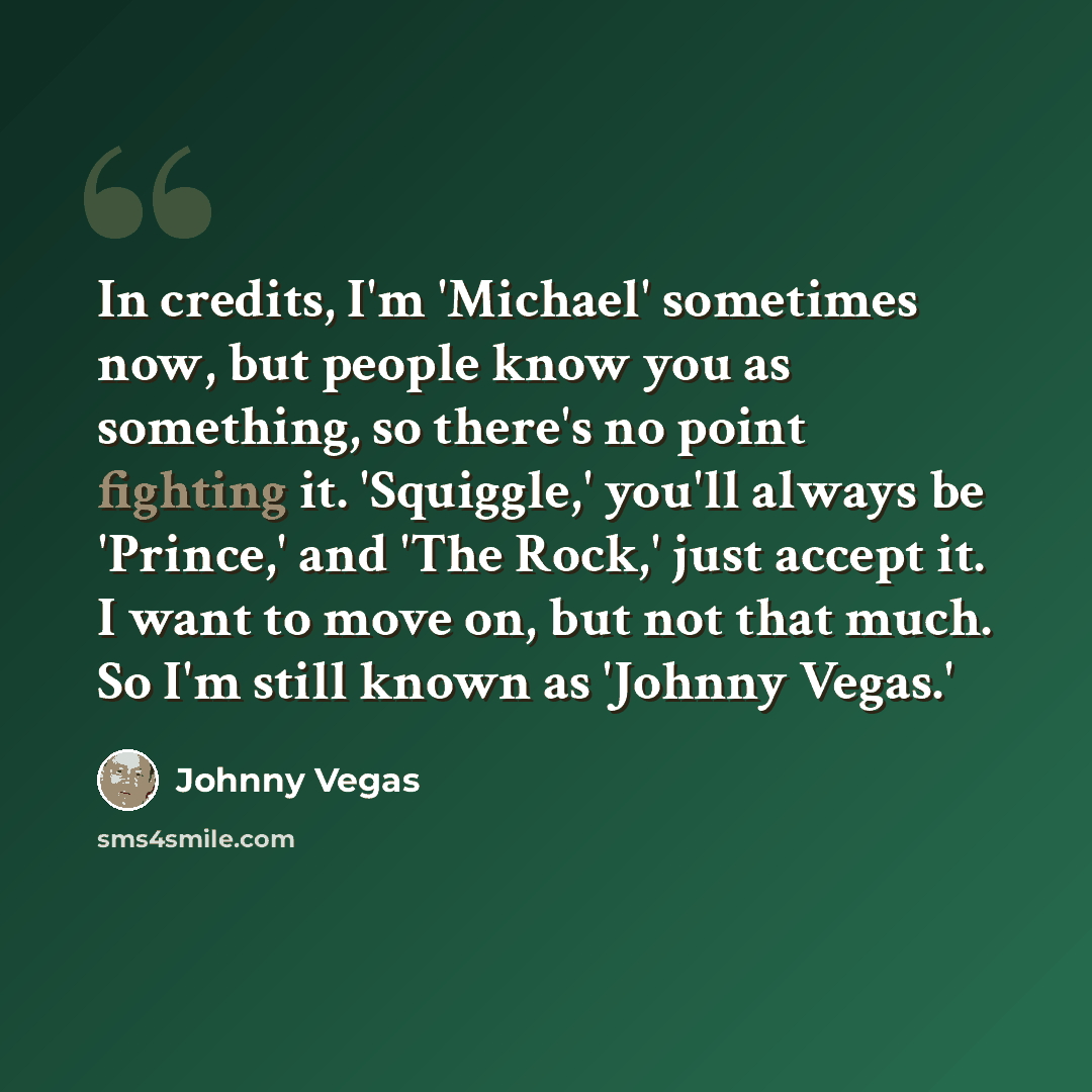 “In credits, I'm 'Michael' sometimes now, but people know you as something, so there's no point fighting it. 'Squiggle,' you'll always be 'Prince,' and 'The Rock,' just accept it. I want to move on, but not that much. So I'm still known as 'Johnny Vegas.'” quote by Johnny Vegas