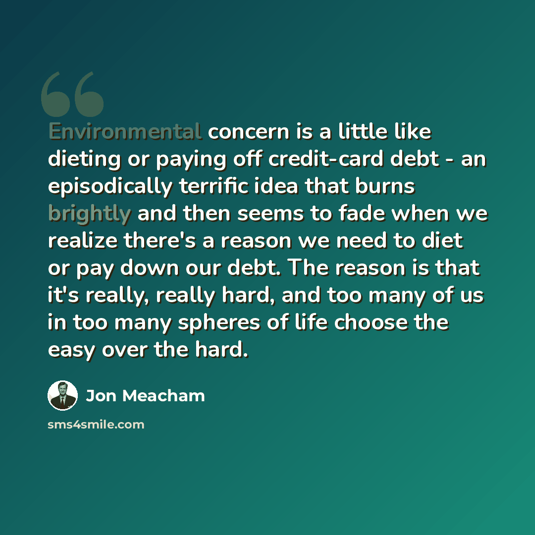 “Environmental concern is a little like dieting or paying off credit-card debt - an episodically terrific idea that burns brightly and then seems to fade when we realize there's a reason we need to diet or pay down our debt. The reason is that it's really, really hard, and too many of us in too…” quote by Jon Meacham