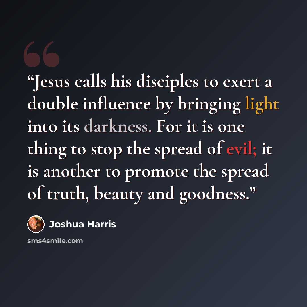 “Jesus calls his disciples to exert a double influence by bringing light into its darkness. For it is one thing to stop the spread of evil; it is another to promote the spread of truth, beauty and goodness.” quote by Joshua Harris