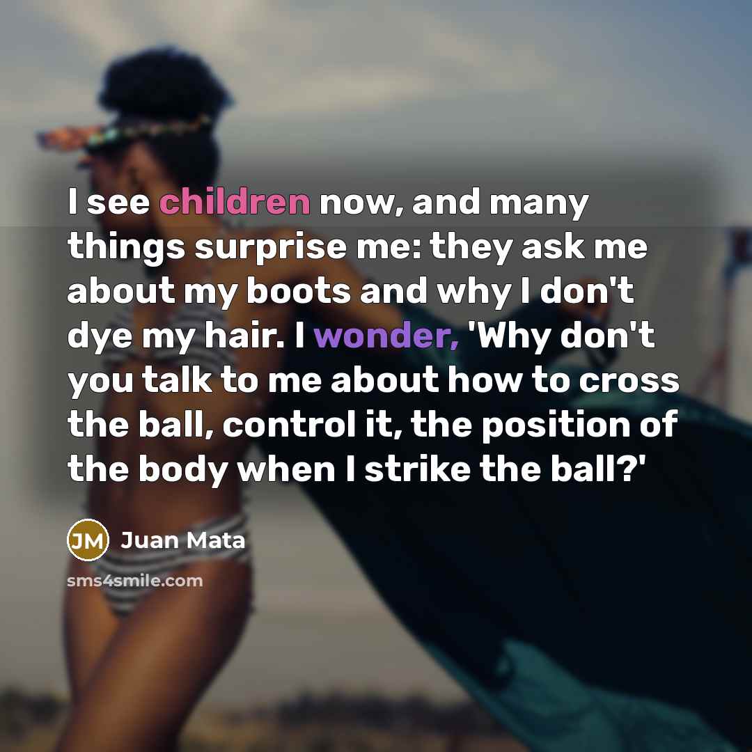 “I see children now, and many things surprise me: they ask me about my boots and why I don't dye my hair. I wonder, 'Why don't you talk to me about how to cross the ball, control it, the position of the body when I strike the ball?'” quote by Juan Mata