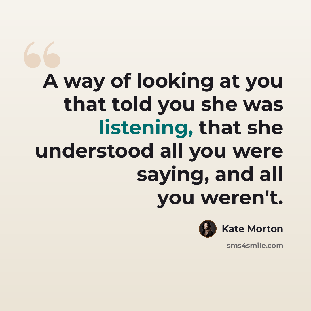 “A way of looking at you that told you she was listening, that she understood all you were saying, and all you weren't.” quote by Kate Morton