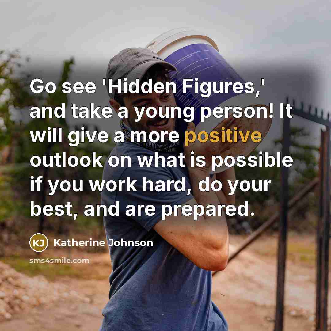 “Go see 'Hidden Figures,' and take a young person! It will give a more positive outlook on what is possible if you work hard, do your best, and are prepared.” quote by Katherine Johnson