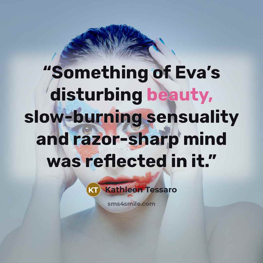 “Something of Eva’s disturbing beauty, slow-burning sensuality and razor-sharp mind was reflected in it.” quote by Kathleen Tessaro