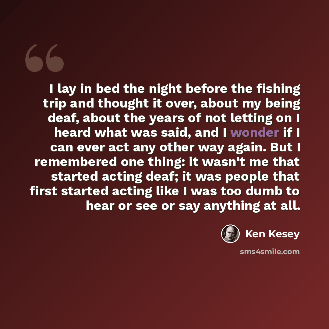 “I lay in bed the night before the fishing trip and thought it over, about my being deaf, about the years of not letting on I heard what was said, and I wonder if I can ever act any other way again. But I remembered one thing: it wasn't me that started acting deaf; it was people that first started…” quote by Ken Kesey